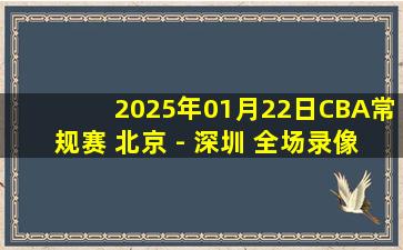 2025年01月22日CBA常规赛 北京 - 深圳 全场录像